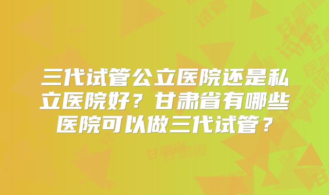 三代试管公立医院还是私立医院好?甘肃省有哪些医院可以做三代试管?