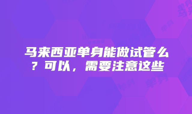 马来西亚单身能做试管么？可以，需要注意这些