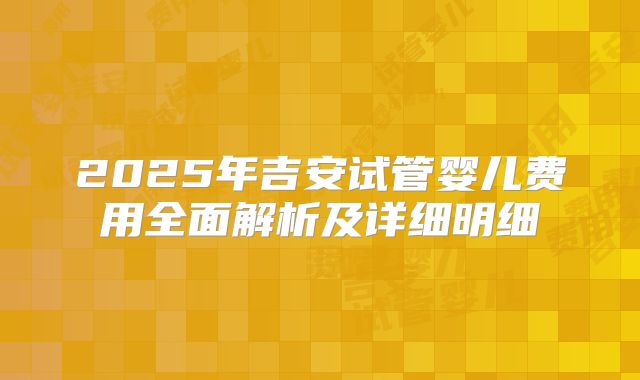 2025年吉安试管婴儿费用全面解析及详细明细