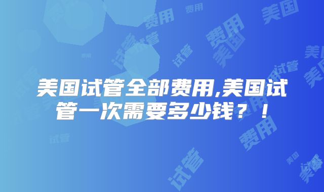 美国试管全部费用,美国试管一次需要多少钱?!