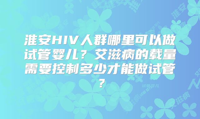 淮安HIV人群哪里可以做试管婴儿?艾滋病的载量需要控制多少才能做试管?