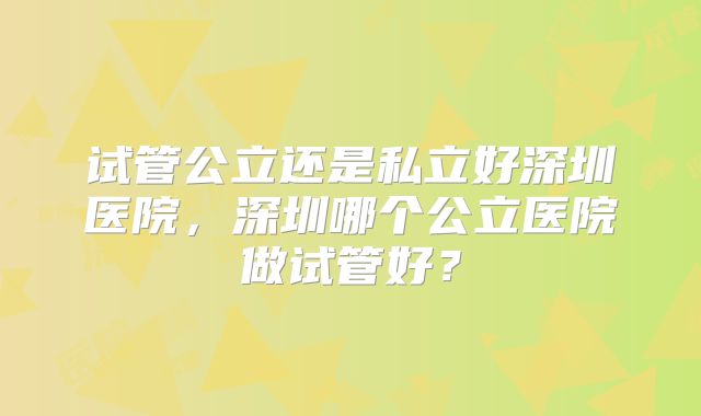 试管公立还是私立好深圳医院,深圳哪个公立医院做试管好?