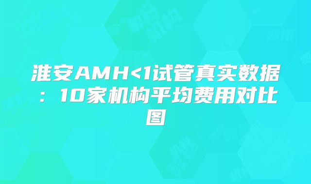 淮安AMH<1试管真实数据:10家机构平均费用对比图