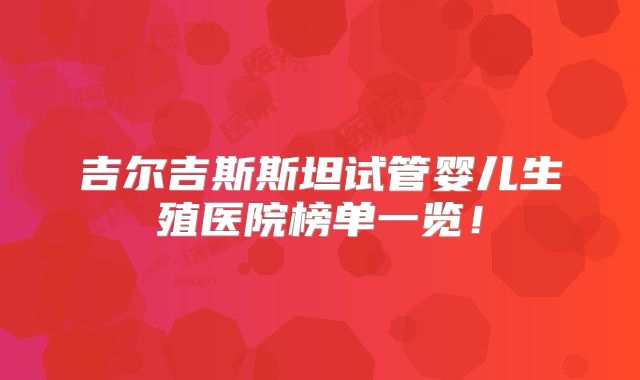 吉尔吉斯斯坦试管婴儿生殖医院榜单一览!