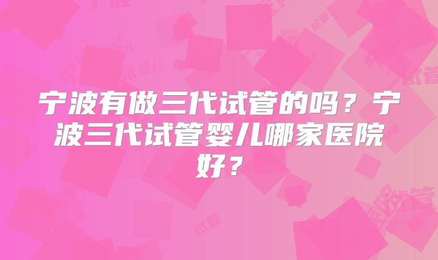 宁波有做三代试管的吗？宁波三代试管婴儿哪家医院好？