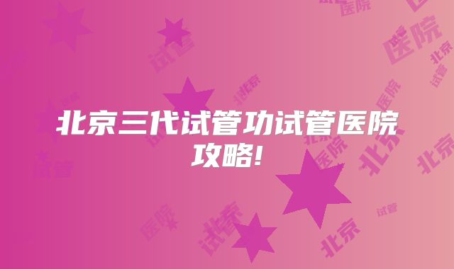 北京三代试管功试管医院攻略!