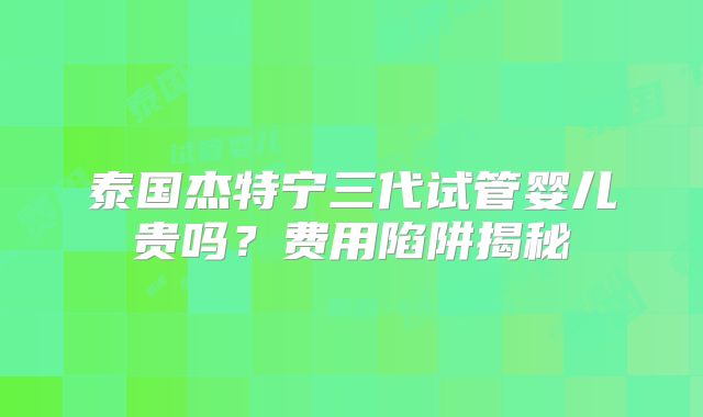 泰国杰特宁三代试管婴儿贵吗？费用陷阱揭秘