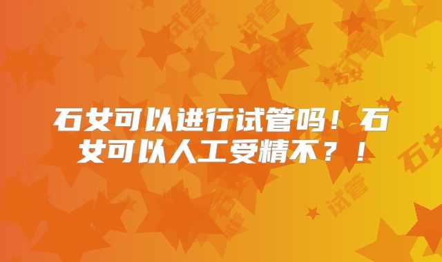 石女可以进行试管吗!石女可以人工受精不?!