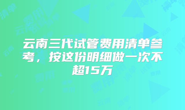 云南三代试管费用清单参考,按这份明细做一次不超15万