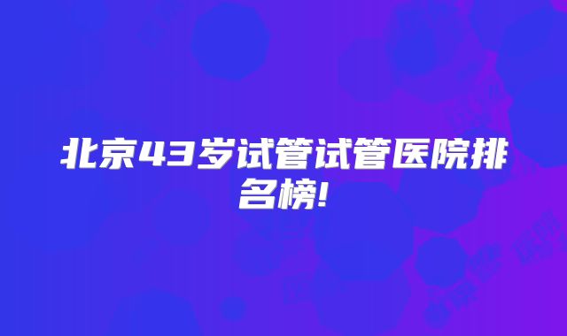 北京43岁试管试管医院排名榜!