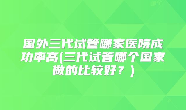 国外三代试管哪家医院成功率高(三代试管哪个国家做的比较好?)