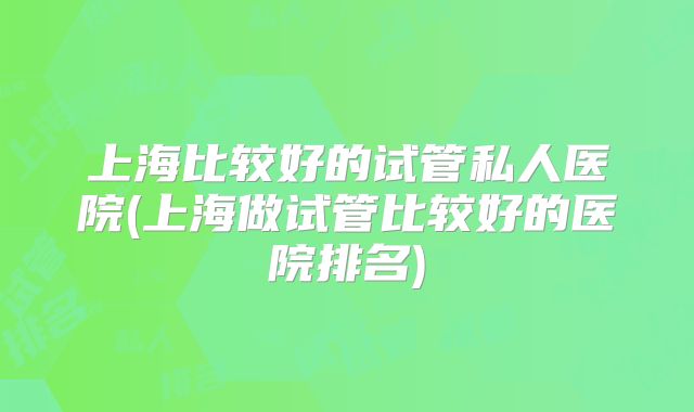 上海比较好的试管私人医院(上海做试管比较好的医院排名)