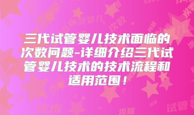 三代试管婴儿技术面临的次数问题-详细介绍三代试管婴儿技术的技术流程和适用范围！