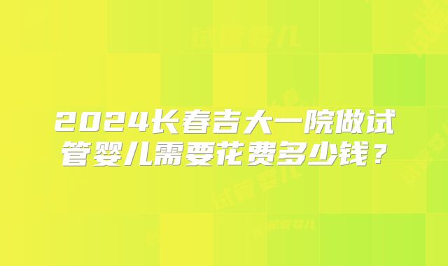 2024长春吉大一院做试管婴儿需要花费多少钱?
