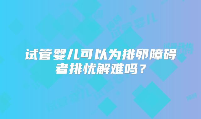 试管婴儿可以为排卵障碍者排忧解难吗?