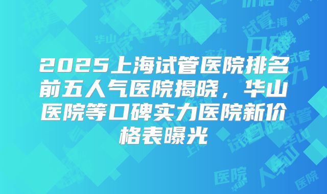 2025上海试管医院排名前五人气医院揭晓,华山医院等口碑实力医院新价格表曝光