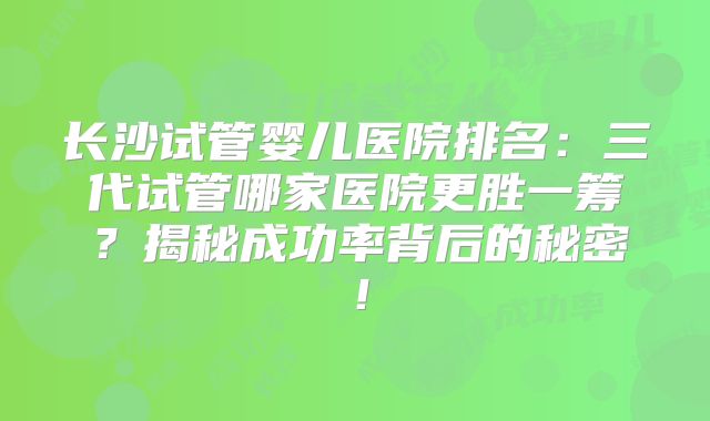 长沙试管婴儿医院排名：三代试管哪家医院更胜一筹？揭秘成功率背后的秘密！