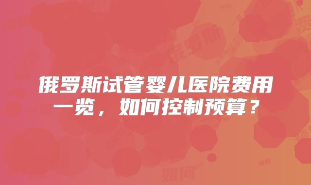 俄罗斯试管婴儿医院费用一览，如何控制预算？