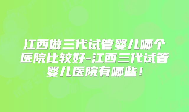 江西做三代试管婴儿哪个医院比较好-江西三代试管婴儿医院有哪些！