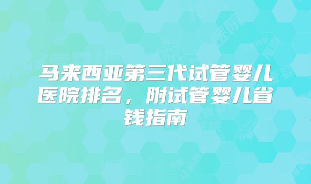 马来西亚第三代试管婴儿医院排名,附试管婴儿省钱指南