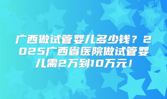 广西做试管婴儿多少钱？2025广西省医院做试管婴儿需2万到10万元！
