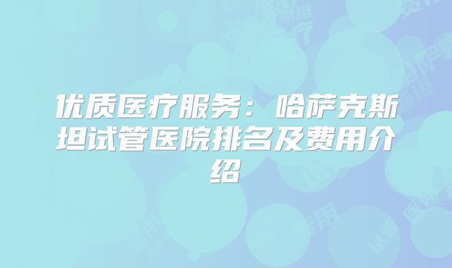 优质医疗服务:哈萨克斯坦试管医院排名及费用介绍