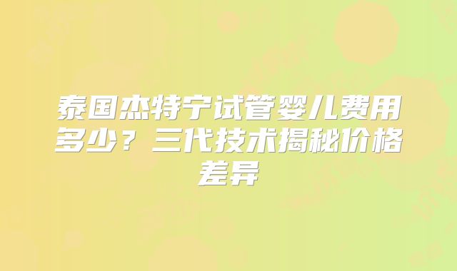 泰国杰特宁试管婴儿费用多少?三代技术揭秘价格差异