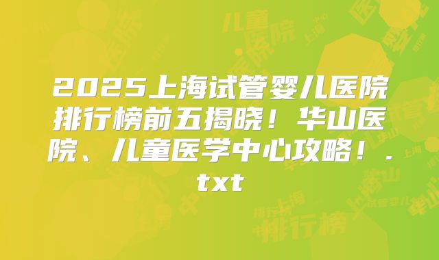 2025上海试管婴儿医院排行榜前五揭晓!华山医院、儿童医学中心攻略!.txt