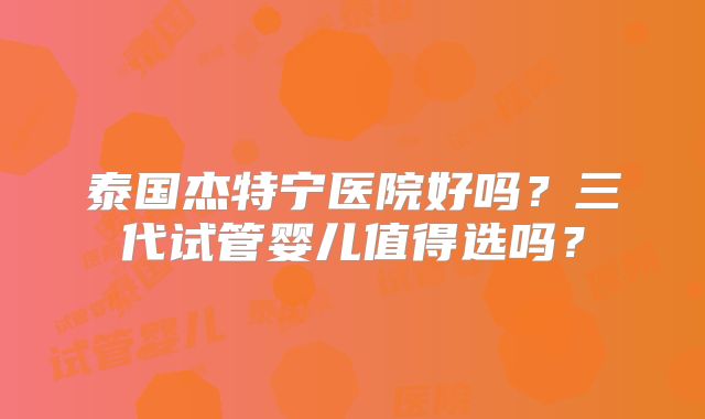 泰国杰特宁医院好吗?三代试管婴儿值得选吗?