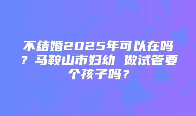 不结婚2025年可以在吗?马鞍山市妇幼 做试管要个孩子吗?