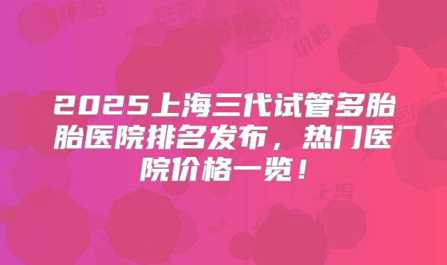 2025上海三代试管多胎胎医院排名发布,热门医院价格一览!
