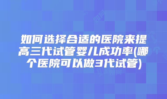 如何选择合适的医院来提高三代试管婴儿成功率(哪个医院可以做3代试管)
