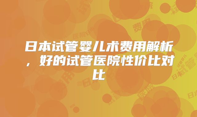 日本试管婴儿术费用解析,好的试管医院性价比对比