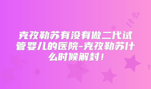 克孜勒苏有没有做二代试管婴儿的医院-克孜勒苏什么时候解封！