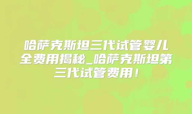 哈萨克斯坦三代试管婴儿全费用揭秘_哈萨克斯坦第三代试管费用！