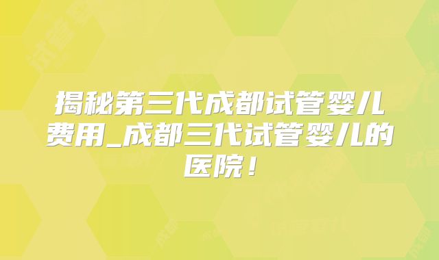 揭秘第三代成都试管婴儿费用_成都三代试管婴儿的医院！
