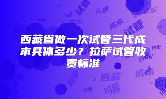 西藏省做一次试管三代成本具体多少?拉萨试管收费标准