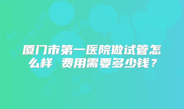 厦门市第一医院做试管怎么样 费用需要多少钱？