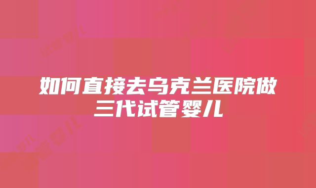 如何直接去乌克兰医院做三代试管婴儿