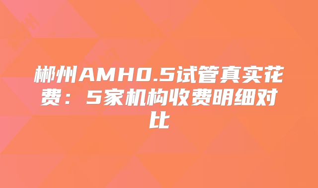 郴州AMH0.5试管真实花费:5家机构收费明细对比