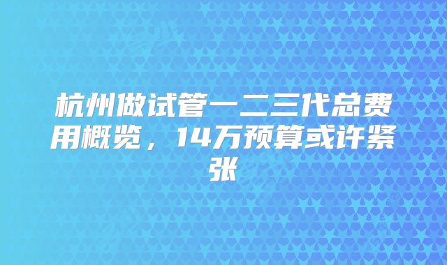 杭州做试管一二三代总费用概览，14万预算或许紧张