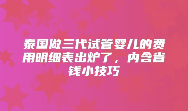 泰国做三代试管婴儿的费用明细表出炉了,内含省钱小技巧