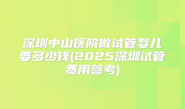 深圳中山医院做试管婴儿要多少钱(2025深圳试管费用参考)