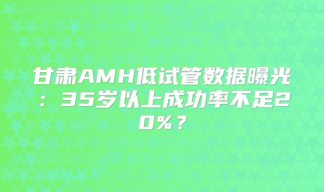 甘肃AMH低试管数据曝光:35岁以上成功率不足20%?