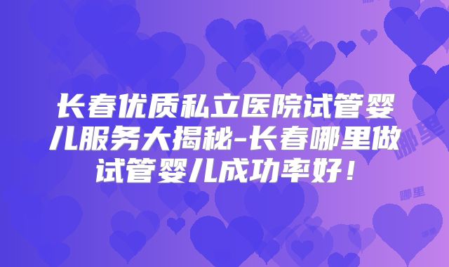 长春优质私立医院试管婴儿服务大揭秘-长春哪里做试管婴儿成功率好!