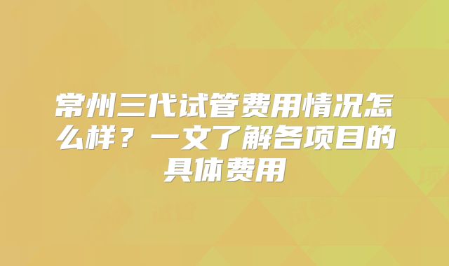 常州三代试管费用情况怎么样?一文了解各项目的具体费用