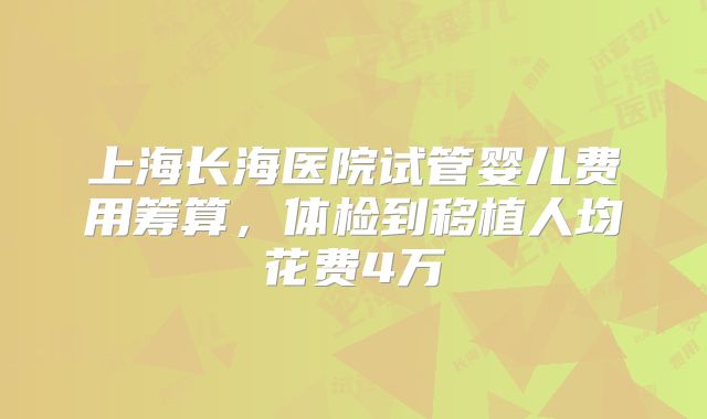 上海长海医院试管婴儿费用筹算，体检到移植人均花费4万