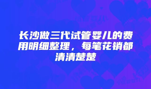 长沙做三代试管婴儿的费用明细整理，每笔花销都清清楚楚