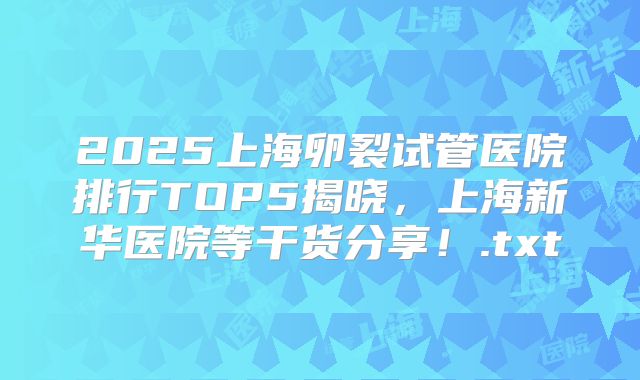 2025上海卵裂试管医院排行TOP5揭晓,上海新华医院等干货分享!.txt