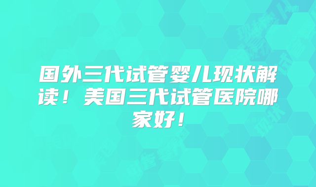 国外三代试管婴儿现状解读!美国三代试管医院哪家好!